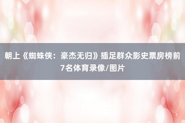 朝上《蜘蛛侠：豪杰无归》插足群众影史票房榜前7名体育录像/图片