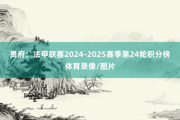 贵府：法甲联赛2024-2025赛季第24轮积分榜体育录像/图片