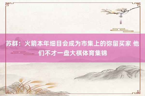 苏群：火箭本年细目会成为市集上的弥留买家 他们不才一盘大棋体育集锦