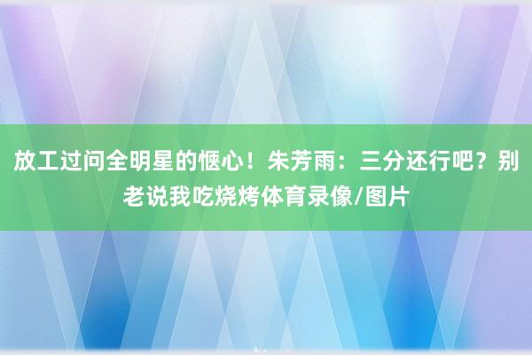 放工过问全明星的惬心！朱芳雨：三分还行吧？别老说我吃烧烤体育录像/图片