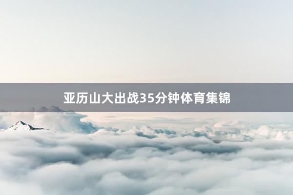 亚历山大出战35分钟体育集锦