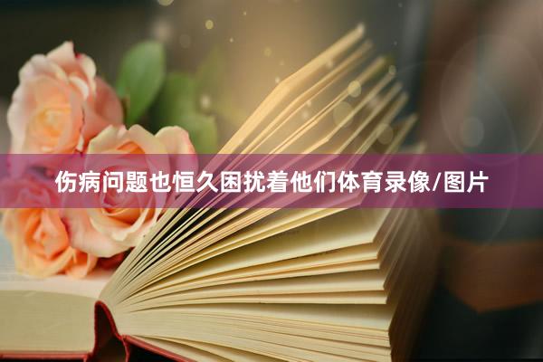 伤病问题也恒久困扰着他们体育录像/图片
