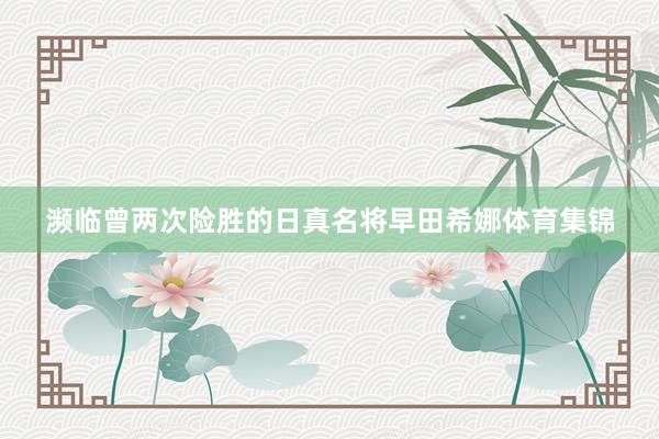 濒临曾两次险胜的日真名将早田希娜体育集锦