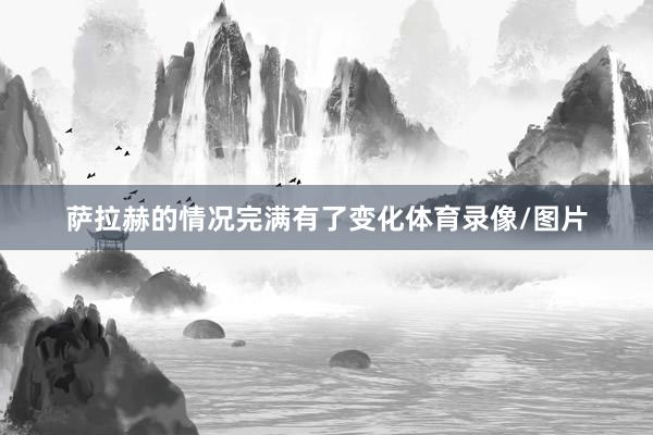 萨拉赫的情况完满有了变化体育录像/图片