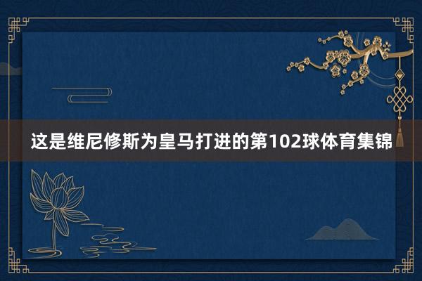 这是维尼修斯为皇马打进的第102球体育集锦