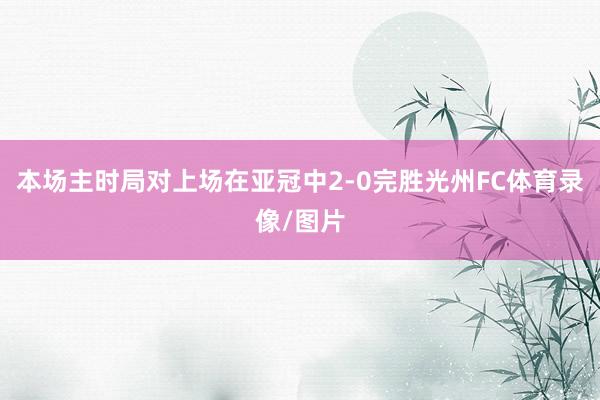 本场主时局对上场在亚冠中2-0完胜光州FC体育录像/图片