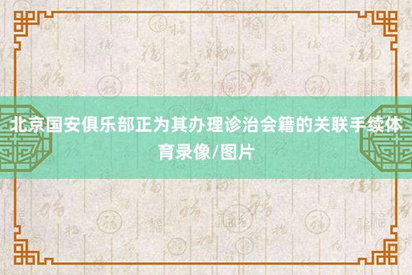 北京国安俱乐部正为其办理诊治会籍的关联手续体育录像/图片
