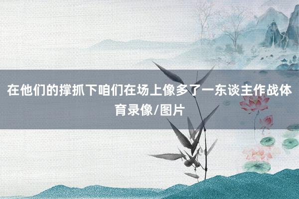 在他们的撑抓下咱们在场上像多了一东谈主作战体育录像/图片