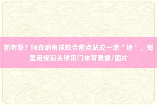 新套路？阿森纳角球蚁合前点站成一堵＂墙＂，梅里诺绕前头球吊门体育录像/图片