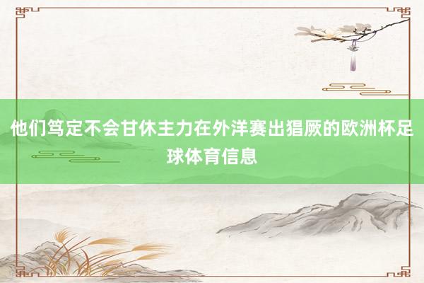 他们笃定不会甘休主力在外洋赛出猖厥的欧洲杯足球体育信息