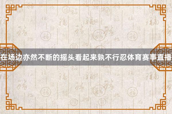 在场边亦然不断的摇头看起来孰不行忍体育赛事直播