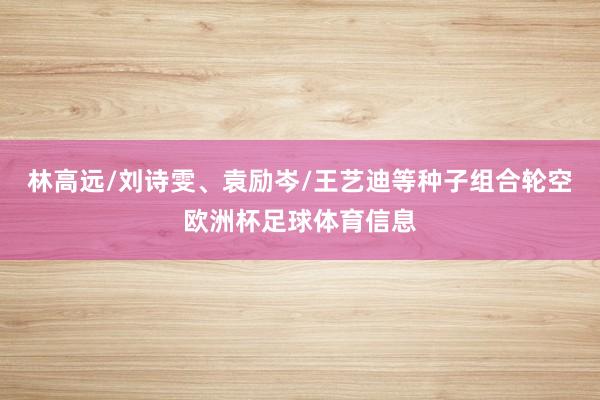林高远/刘诗雯、袁励岑/王艺迪等种子组合轮空欧洲杯足球体育信息
