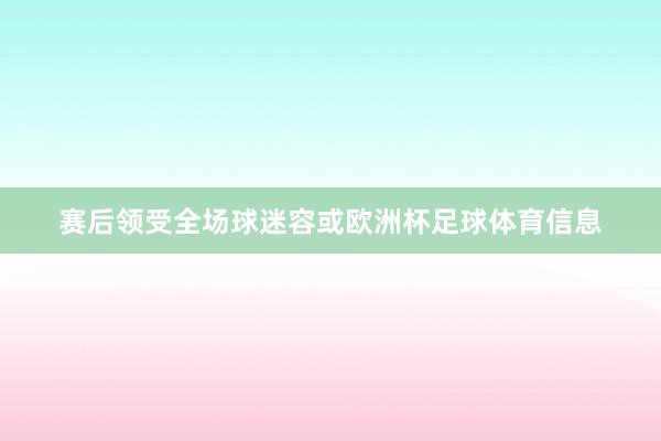 赛后领受全场球迷容或欧洲杯足球体育信息