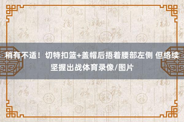 稍有不适！切特扣篮+盖帽后捂着腰部左侧 但络续坚握出战体育录像/图片