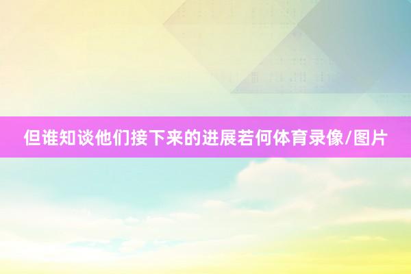 但谁知谈他们接下来的进展若何体育录像/图片
