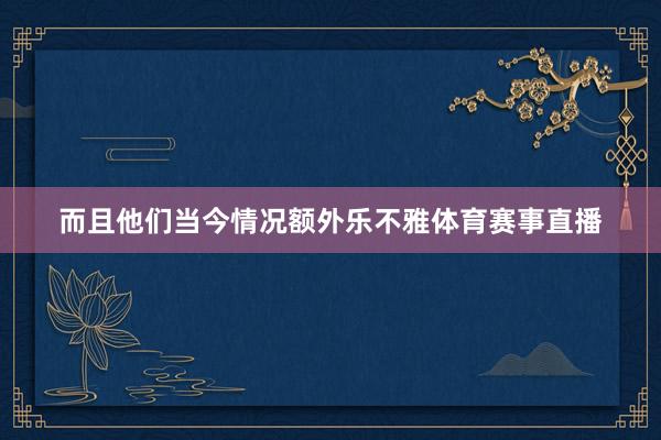 而且他们当今情况额外乐不雅体育赛事直播