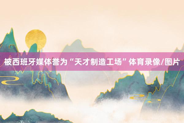 被西班牙媒体誉为“天才制造工场”体育录像/图片