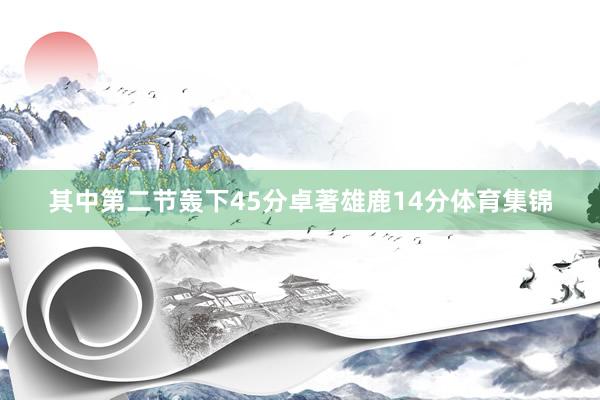 其中第二节轰下45分卓著雄鹿14分体育集锦