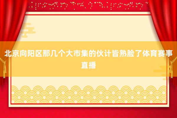 北京向阳区那几个大市集的伙计皆熟脸了体育赛事直播
