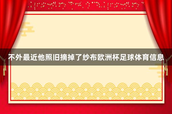 不外最近他照旧摘掉了纱布欧洲杯足球体育信息