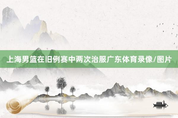 上海男篮在旧例赛中两次治服广东体育录像/图片