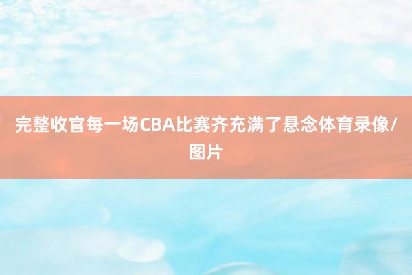 完整收官每一场CBA比赛齐充满了悬念体育录像/图片
