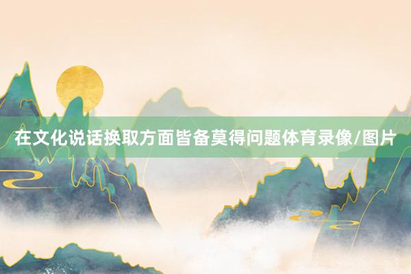 在文化说话换取方面皆备莫得问题体育录像/图片