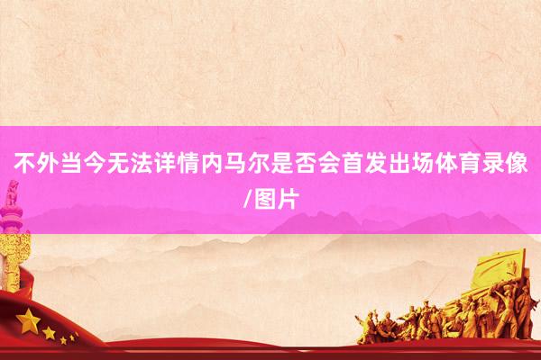 不外当今无法详情内马尔是否会首发出场体育录像/图片