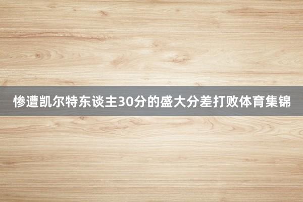 惨遭凯尔特东谈主30分的盛大分差打败体育集锦