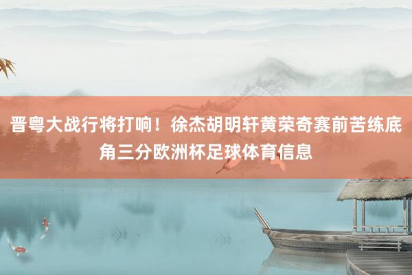 晋粤大战行将打响！徐杰胡明轩黄荣奇赛前苦练底角三分欧洲杯足球体育信息