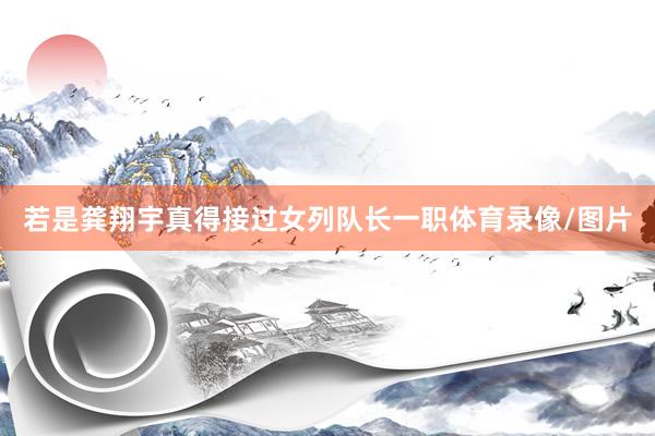 若是龚翔宇真得接过女列队长一职体育录像/图片