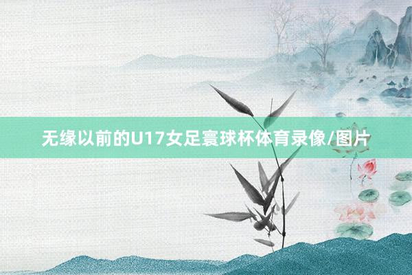 无缘以前的U17女足寰球杯体育录像/图片