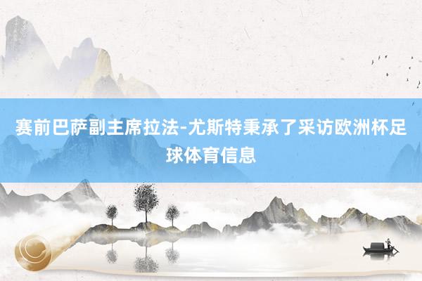 赛前巴萨副主席拉法-尤斯特秉承了采访欧洲杯足球体育信息
