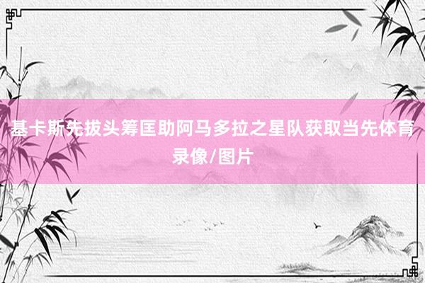 基卡斯先拔头筹匡助阿马多拉之星队获取当先体育录像/图片