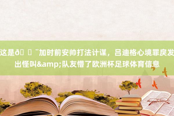 这是😨加时前安帅打法计谋，吕迪格心境罪戾发出怪叫&队友懵了欧洲杯足球体育信息