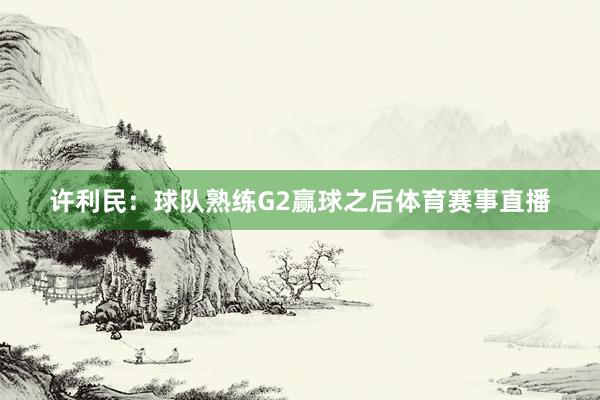 许利民：球队熟练G2赢球之后体育赛事直播