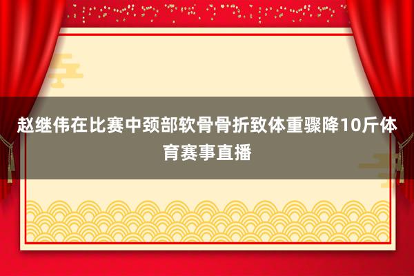 赵继伟在比赛中颈部软骨骨折致体重骤降10斤体育赛事直播