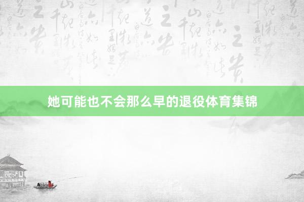 她可能也不会那么早的退役体育集锦