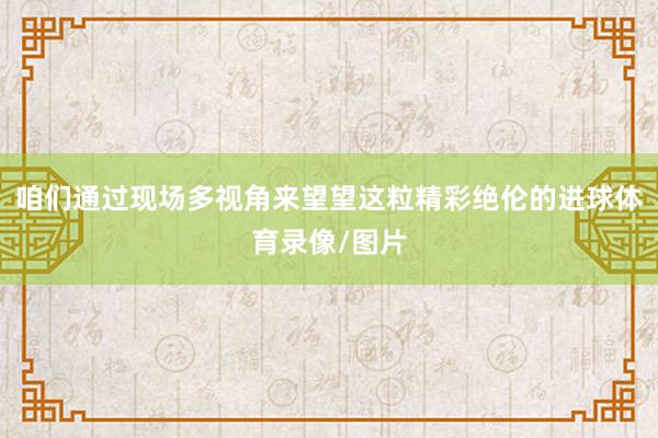 咱们通过现场多视角来望望这粒精彩绝伦的进球体育录像/图片