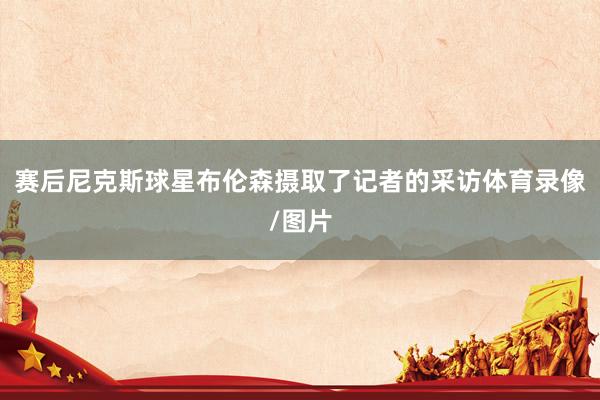 赛后尼克斯球星布伦森摄取了记者的采访体育录像/图片