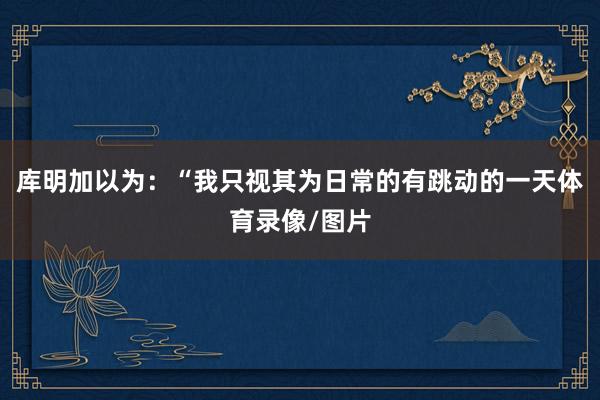 库明加以为：“我只视其为日常的有跳动的一天体育录像/图片