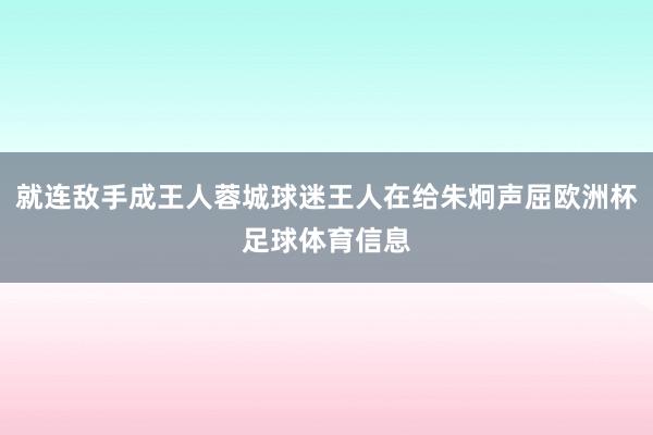 就连敌手成王人蓉城球迷王人在给朱炯声屈欧洲杯足球体育信息