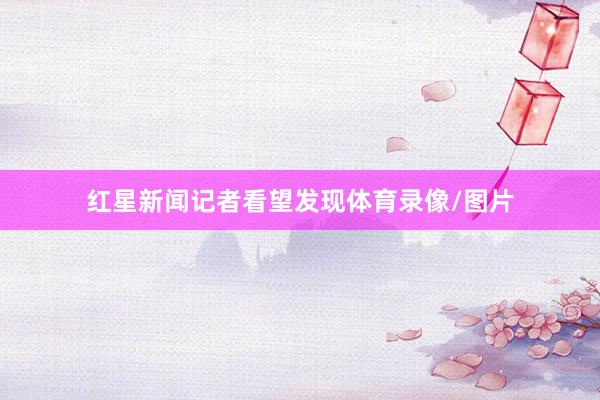 红星新闻记者看望发现体育录像/图片