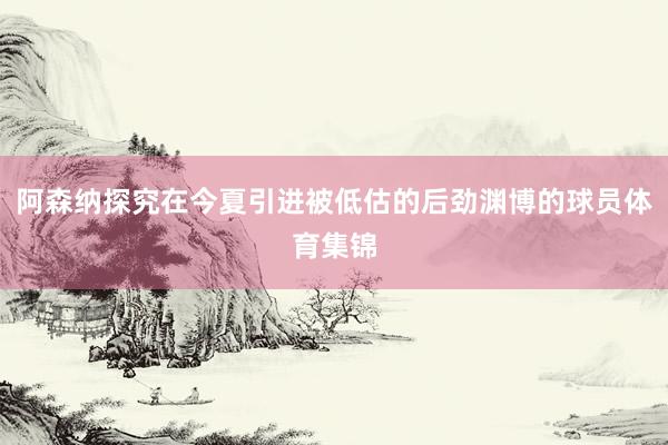 阿森纳探究在今夏引进被低估的后劲渊博的球员体育集锦