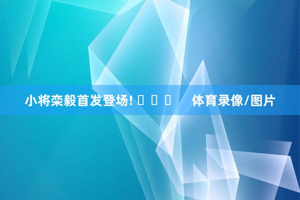 小将栾毅首发登场! ​​​    体育录像/图片