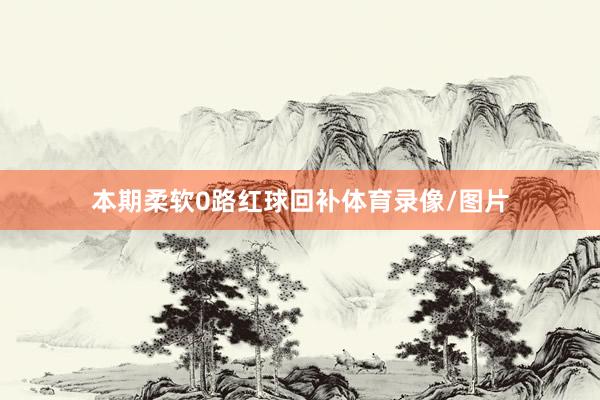 本期柔软0路红球回补体育录像/图片