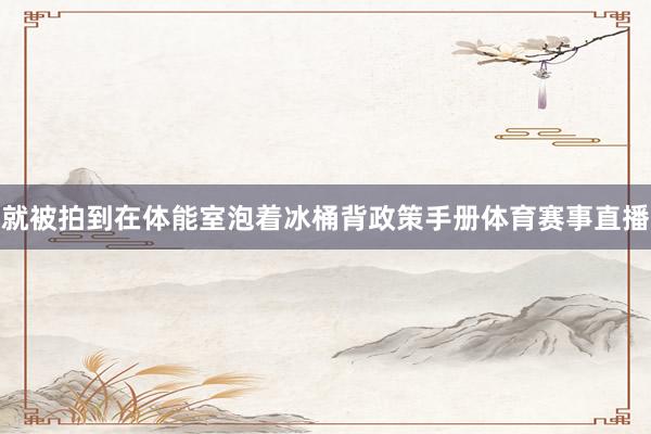 就被拍到在体能室泡着冰桶背政策手册体育赛事直播