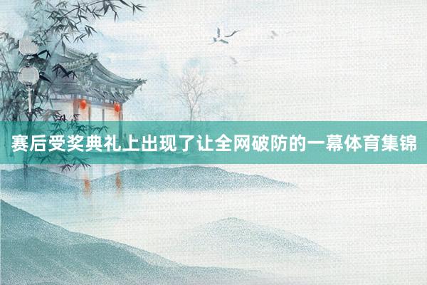 赛后受奖典礼上出现了让全网破防的一幕体育集锦
