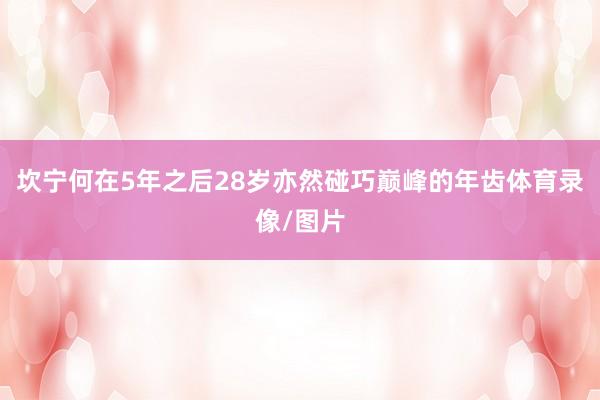 坎宁何在5年之后28岁亦然碰巧巅峰的年齿体育录像/图片