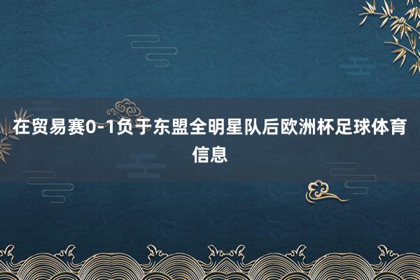 在贸易赛0-1负于东盟全明星队后欧洲杯足球体育信息